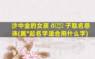 沙中金的女孩 🦆 子取名忌讳(属*
起名字适合用什么字)